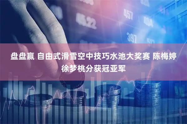 盘盘赢 自由式滑雪空中技巧水池大奖赛&#32;陈梅婷徐梦桃分获冠亚军