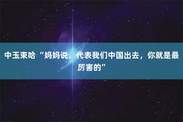 中玉束哈 “妈妈说，代表我们中国出去，你就是最厉害的”