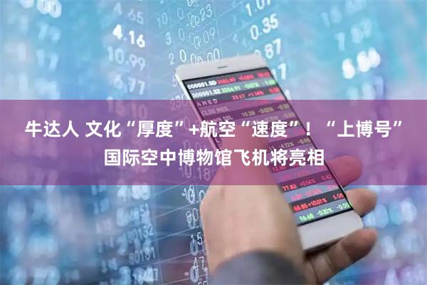 牛达人 文化“厚度”+航空“速度”！“上博号”国际空中博物馆飞机将亮相
