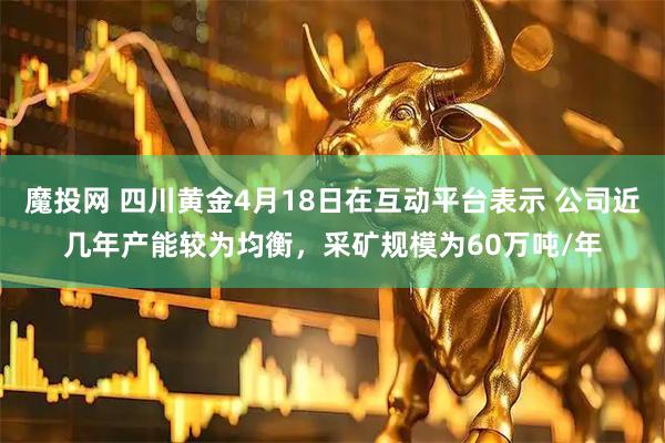 魔投网 四川黄金4月18日在互动平台表示 公司近几年产能较为均衡，采矿规模为60万吨/年