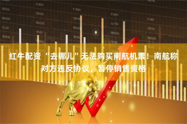 红牛配资 “去哪儿”无法购买南航机票！南航称对方违反协议，暂停销售资格
