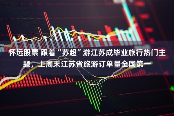 怀远股票 跟着“苏超”游江苏成毕业旅行热门主题，上周末江苏省旅游订单量全国第一