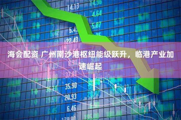 海会配资 广州南沙港枢纽能级跃升，临港产业加速崛起