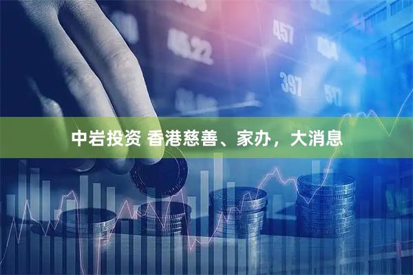 中岩投资 香港慈善、家办，大消息