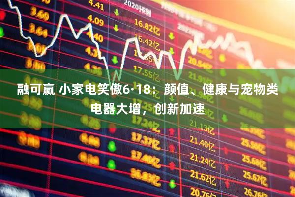 融可赢 小家电笑傲6·18：颜值、健康与宠物类电器大增，创新加速