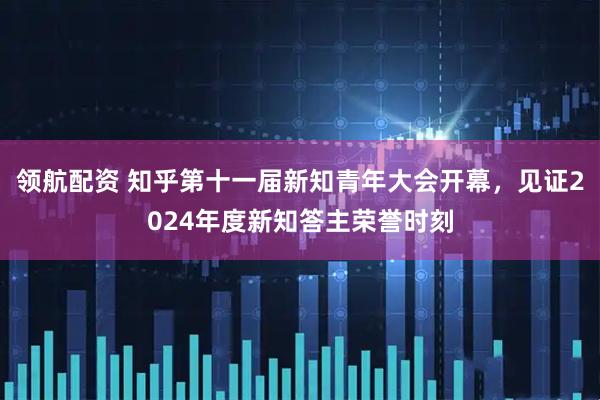 领航配资 知乎第十一届新知青年大会开幕，见证2024年度新知答主荣誉时刻