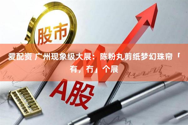 爱配资 广州现象级大展：陈粉丸剪纸梦幻珠帘「有，冇」个展