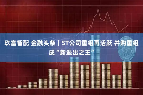 玖富智配 金融头条｜ST公司重组再活跃 并购重组成“新退出之王”