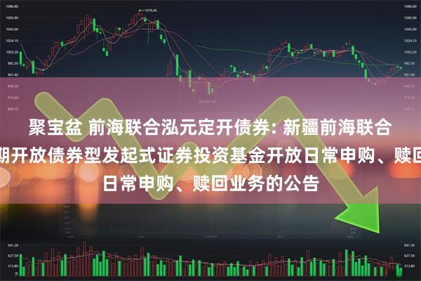 聚宝盆 前海联合泓元定开债券: 新疆前海联合泓元纯债定期开放债券型发起式证券投资基金开放日常申购、赎回业务的公告