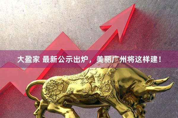 大盈家 最新公示出炉，美丽广州将这样建！