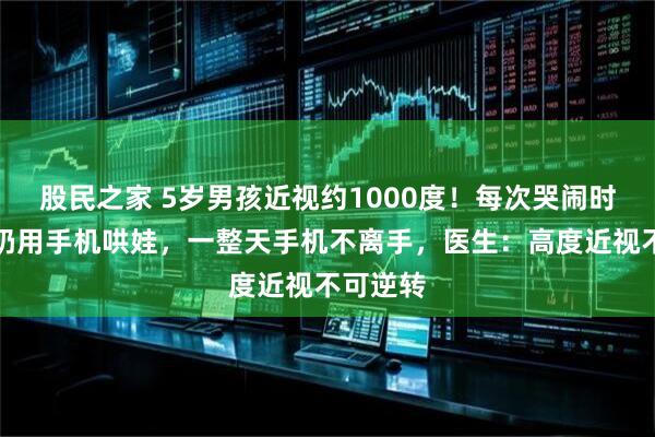 股民之家 5岁男孩近视约1000度！每次哭闹时爷爷奶奶用手机哄娃，一整天手机不离手，医生：高度近视不可逆转