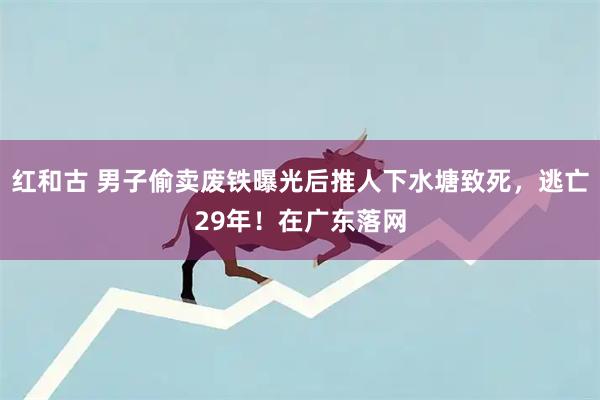 红和古 男子偷卖废铁曝光后推人下水塘致死，逃亡29年！在广东落网