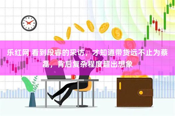 乐红网 看到段睿的采访，才知道带货远不止为蔡磊，背后复杂程度超出想象