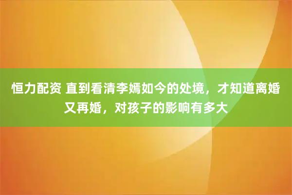 恒力配资 直到看清李嫣如今的处境，才知道离婚又再婚，对孩子的影响有多大