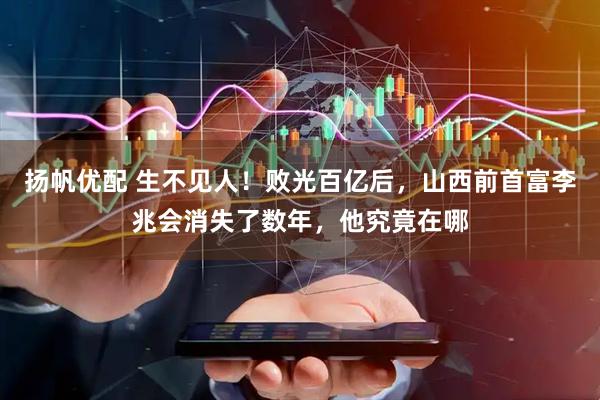 扬帆优配 生不见人！败光百亿后，山西前首富李兆会消失了数年，他究竟在哪