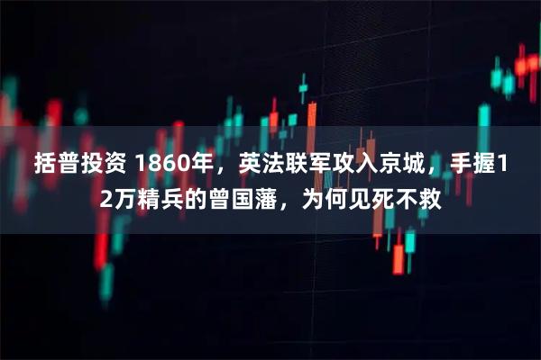 括普投资 1860年，英法联军攻入京城，手握12万精兵的曾国藩，为何见死不救