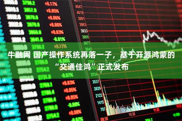 牛融网 国产操作系统再落一子，基于开源鸿蒙的“交通佳鸿”正式发布