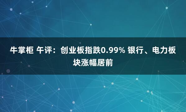 牛掌柜 午评：创业板指跌0.99% 银行、电力板块涨幅居前